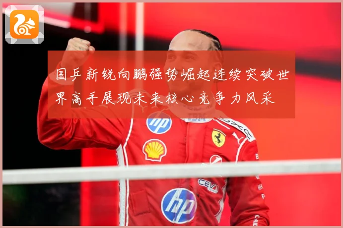 国乒新锐向鹏强势崛起连续突破世界高手展现未来核心竞争力风采