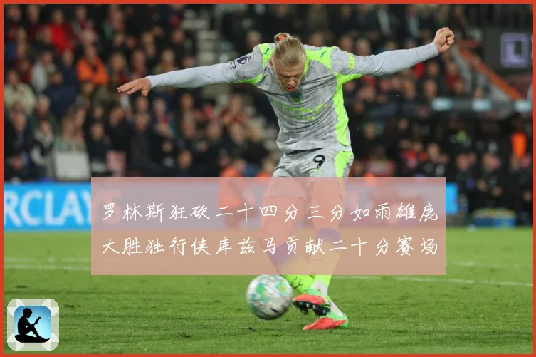 罗林斯狂砍二十四分三分如雨雄鹿大胜独行侠库兹马贡献二十分赛场复盘