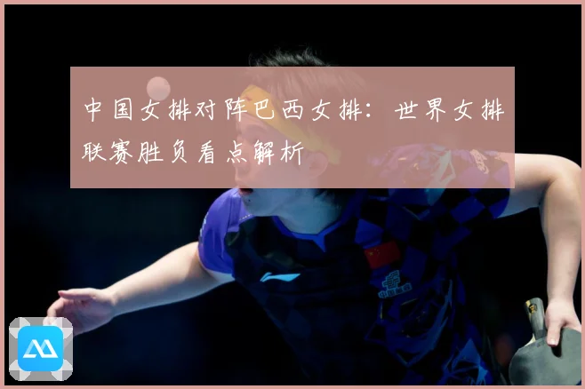 中国女排对阵巴西女排：世界女排联赛胜负看点解析