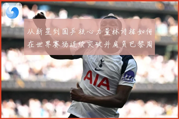 从新星到国乒核心力量林诗栋如何在世界赛场连续突破并肩负巴黎周期重任