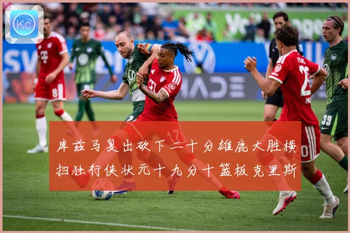 库兹马复出砍下二十分雄鹿大胜横扫独行侠状元十九分十篮板克里斯专题观察