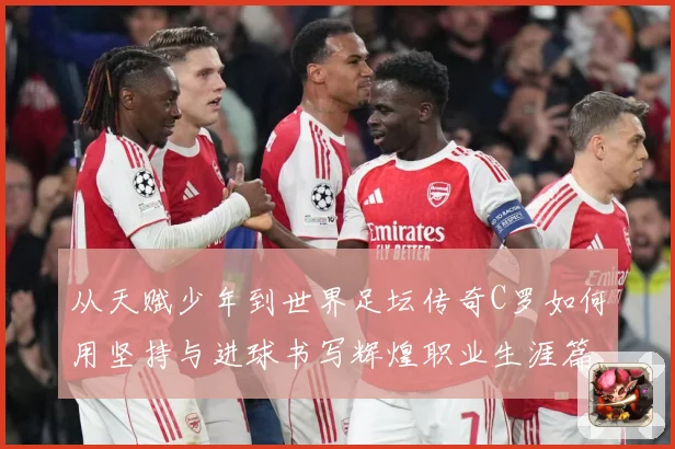 从天赋少年到世界足坛传奇C罗如何用坚持与进球书写辉煌职业生涯篇章