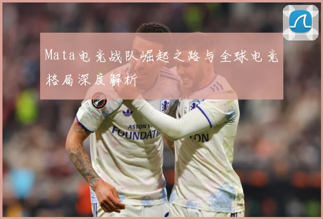 Mata电竞战队崛起之路与全球电竞格局深度解析