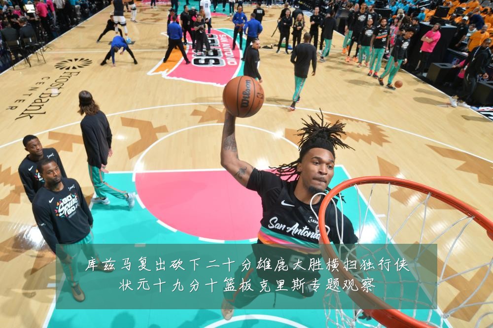 库兹马复出砍下二十分雄鹿大胜横扫独行侠状元十九分十篮板克里斯专题观察
